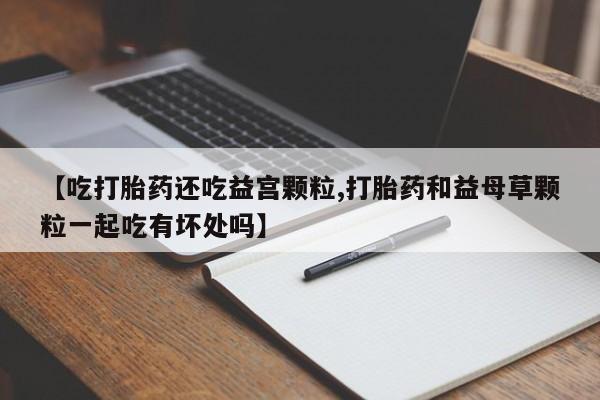 胎停大月份打胎药微信【吃打胎药还吃益宫颗粒,打胎药和益母草颗粒一起吃有坏处吗】
