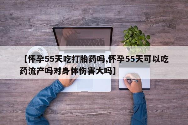 胎停大月份打胎药微信【怀孕55天吃打胎药吗,怀孕55天可以吃药流产吗对身体伤害大吗】
