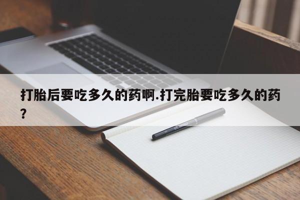 胎停大月份打胎药微信打胎后要吃多久的药啊.打完胎要吃多久的药？