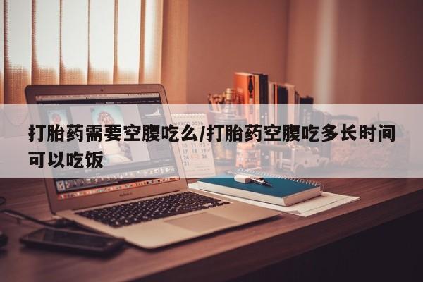 胎停大月份打胎药微信打胎药需要空腹吃么/打胎药空腹吃多长时间可以吃饭