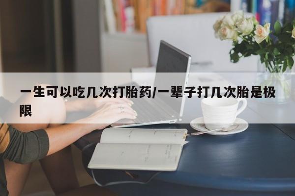 胎停大月份打胎药微信一生可以吃几次打胎药/一辈子打几次胎是极限