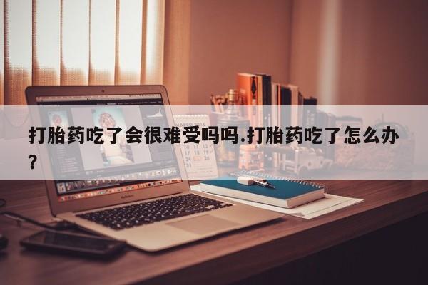 胎停大月份打胎药微信打胎药吃了会很难受吗吗.打胎药吃了怎么办？