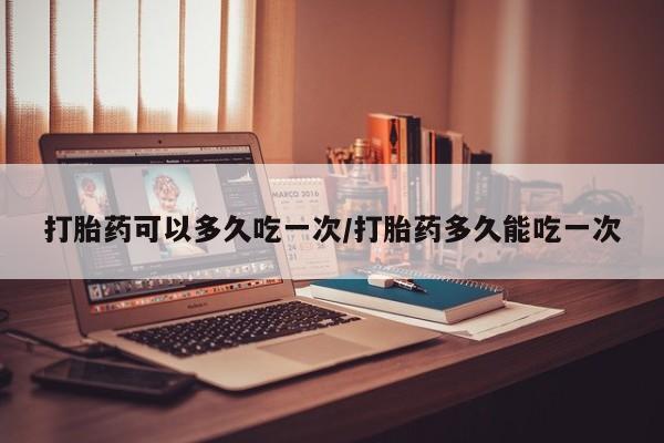 胎停大月份打胎药微信打胎药可以多久吃一次/打胎药多久能吃一次