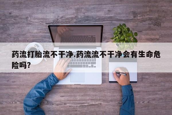 胎停大月份打胎药微信药流打胎流不干净.药流流不干净会有生命危险吗？