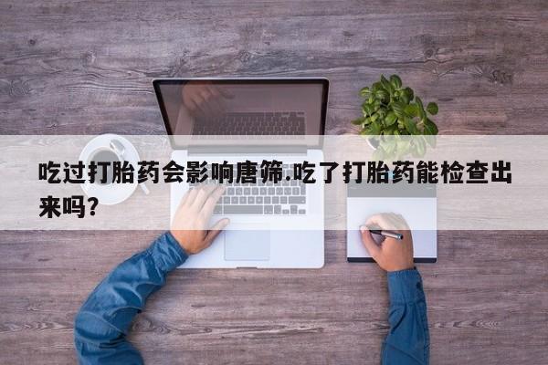 胎停大月份打胎药微信吃过打胎药会影响唐筛.吃了打胎药能检查出来吗？