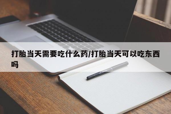 胎停大月份打胎药微信打胎当天需要吃什么药/打胎当天可以吃东西吗