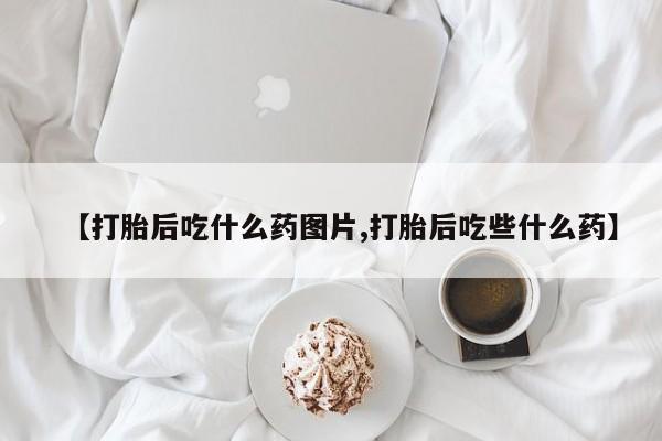 胎停大月份打胎药微信【打胎后吃什么药图片,打胎后吃些什么药】