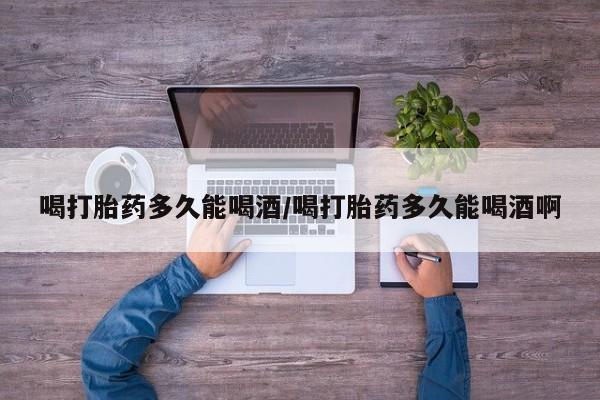 胎停大月份打胎药微信喝打胎药多久能喝酒/喝打胎药多久能喝酒啊