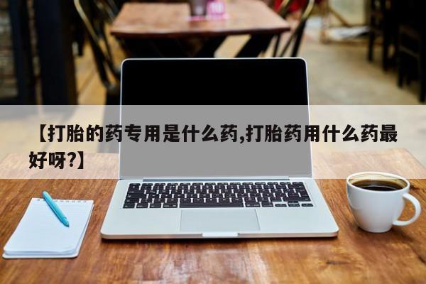 胎停大月份打胎药微信【打胎的药专用是什么药,打胎药用什么药最好呀?】