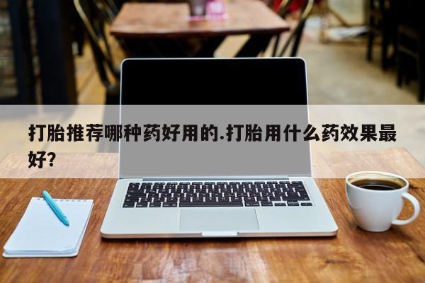 胎停大月份打胎药微信打胎推荐哪种药好用的.打胎用什么药效果最好？