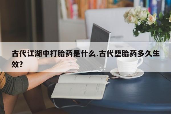胎停大月份打胎药微信古代江湖中打胎药是什么.古代堕胎药多久生效？