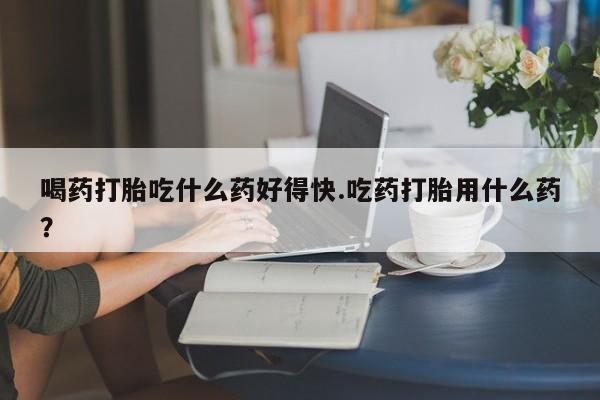 胎停大月份打胎药微信喝药打胎吃什么药好得快.吃药打胎用什么药？