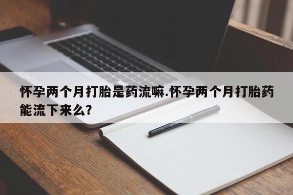 胎停大月份打胎药微信怀孕两个月打胎是药流嘛.怀孕两个月打胎药能流下来么？