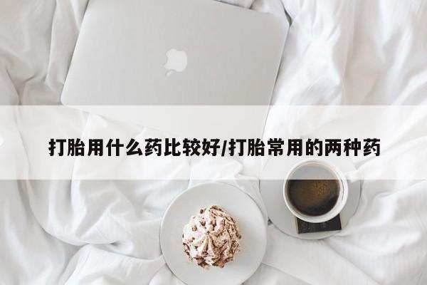 胎停大月份打胎药微信打胎用什么药比较好/打胎常用的两种药