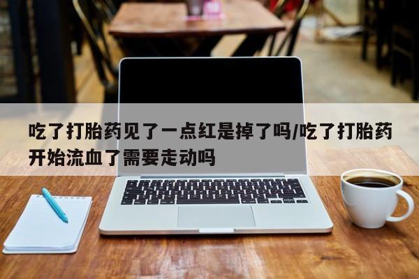 胎停大月份打胎药微信吃了打胎药见了一点红是掉了吗/吃了打胎药开始流血了需要走动吗