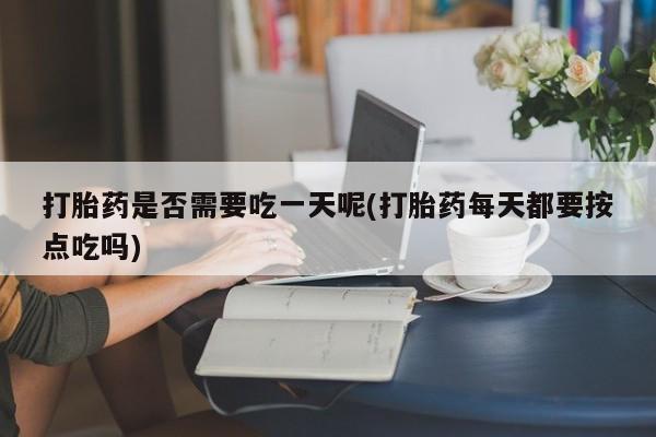 胎停大月份打胎药微信打胎药是否需要吃一天呢(打胎药每天都要按点吃吗)