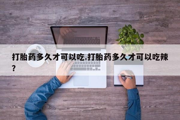 胎停大月份打胎药微信打胎药多久才可以吃.打胎药多久才可以吃辣？