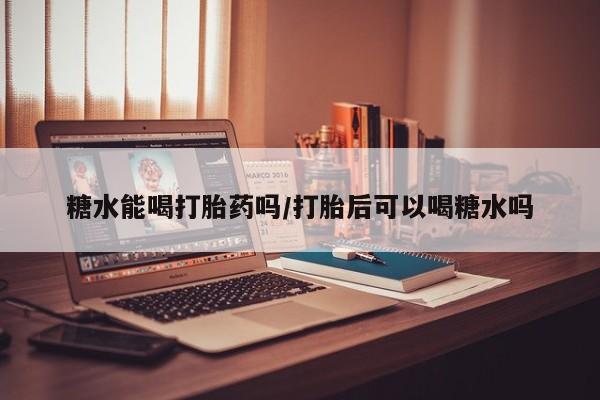 胎停大月份打胎药微信糖水能喝打胎药吗/打胎后可以喝糖水吗