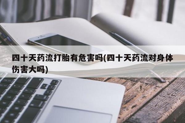 胎停大月份打胎药微信四十天药流打胎有危害吗(四十天药流对身体伤害大吗)