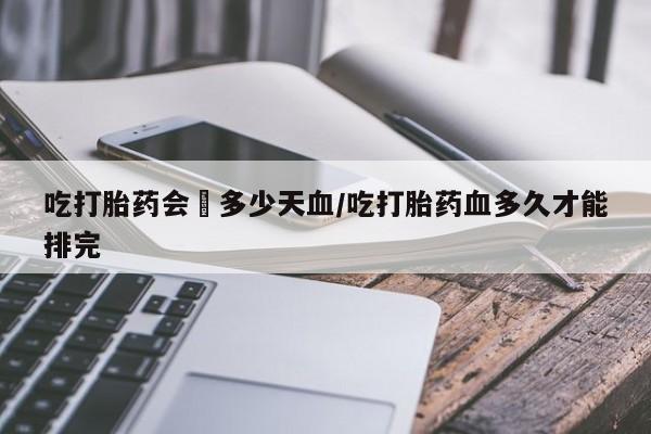 胎停大月份打胎药微信吃打胎药会岀多少天血/吃打胎药血多久才能排完