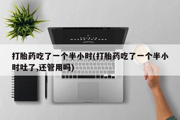 胎停大月份打胎药微信打胎药吃了一个半小时(打胎药吃了一个半小时吐了,还管用吗)