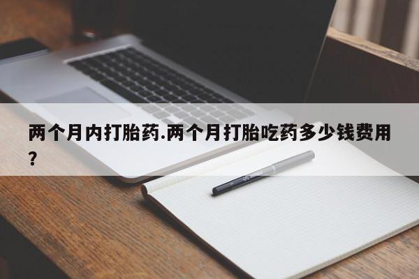 胎停大月份打胎药微信两个月内打胎药.两个月打胎吃药多少钱费用？